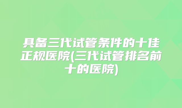 具备三代试管条件的十佳正规医院(三代试管排名前十的医院)