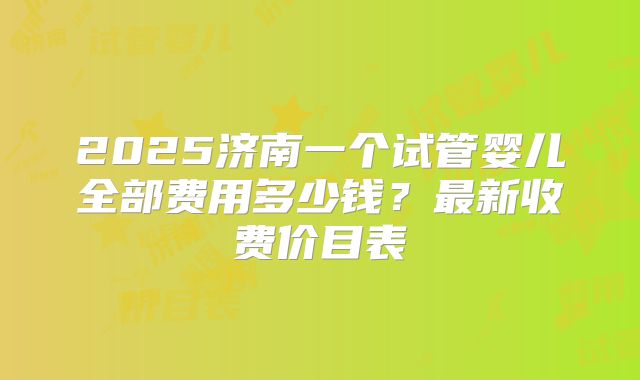 2025济南一个试管婴儿全部费用多少钱？最新收费价目表