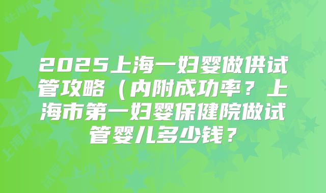 2025上海一妇婴做供试管攻略(内附成功率?上海市第一妇婴保健院做试管婴儿多少钱?