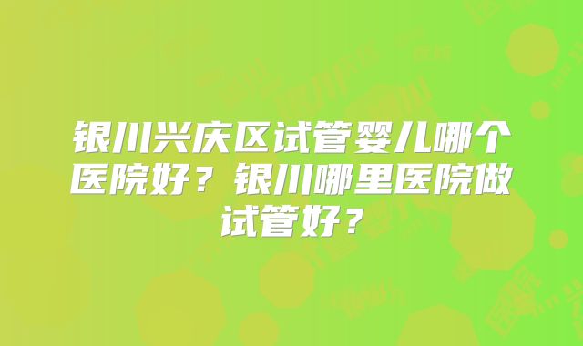 银川兴庆区试管婴儿哪个医院好?银川哪里医院做试管好?