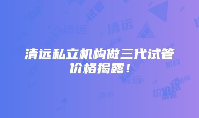 清远私立机构做三代试管价格揭露!