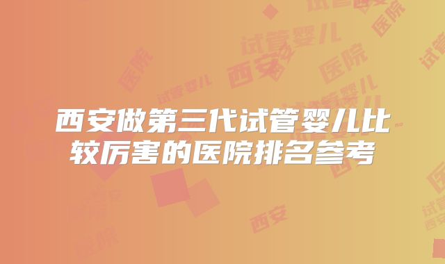 西安做第三代试管婴儿比较厉害的医院排名参考