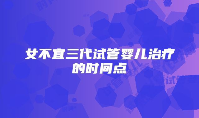 女不宜三代试管婴儿治疗的时间点