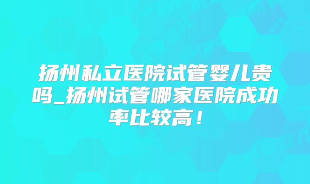 扬州私立医院试管婴儿贵吗_扬州试管哪家医院成功率比较高！