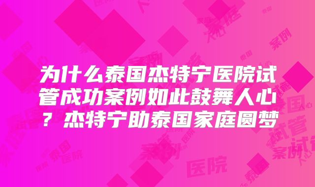 为什么泰国杰特宁医院试管成功案例如此鼓舞人心？杰特宁助泰国家庭圆梦
