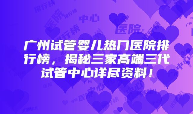 广州试管婴儿热门医院排行榜，揭秘三家高端三代试管中心详尽资料！