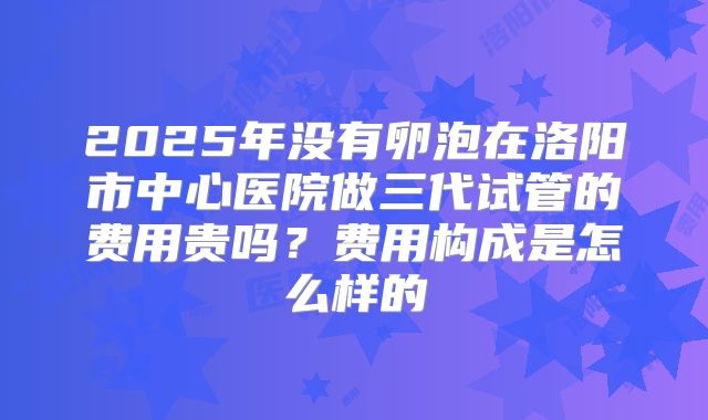 2025年没有卵泡在洛阳市中心医院做三代试管的费用贵吗？费用构成是怎么样的