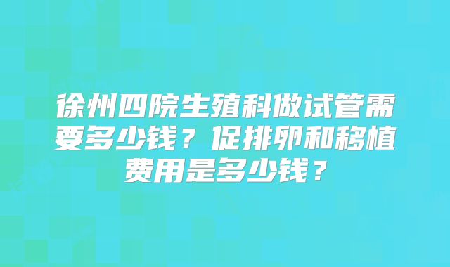 徐州四院生殖科做试管需要多少钱?促排卵和移植费用是多少钱?