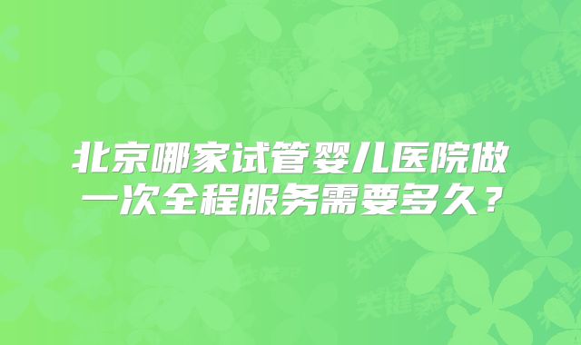 北京哪家试管婴儿医院做一次全程服务需要多久？