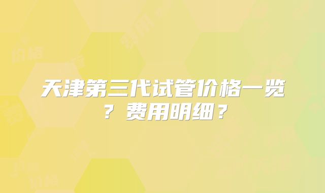 天津第三代试管价格一览？费用明细？
