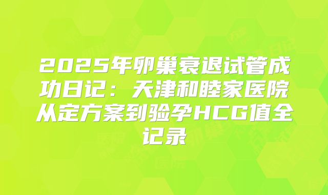 2025年卵巢衰退试管成功日记：天津和睦家医院从定方案到验孕HCG值全记录