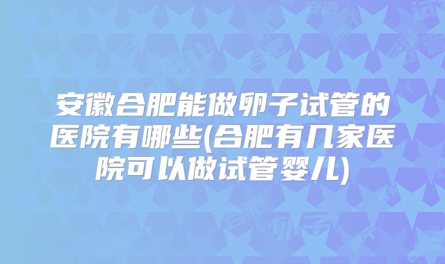 安徽合肥能做卵子试管的医院有哪些(合肥有几家医院可以做试管婴儿)