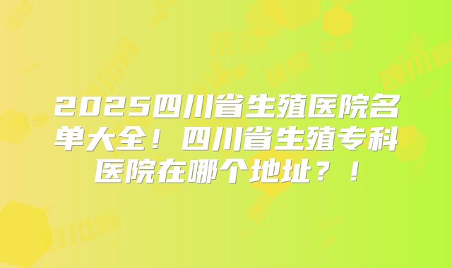 2025四川省生殖医院名单大全！四川省生殖专科医院在哪个地址？！