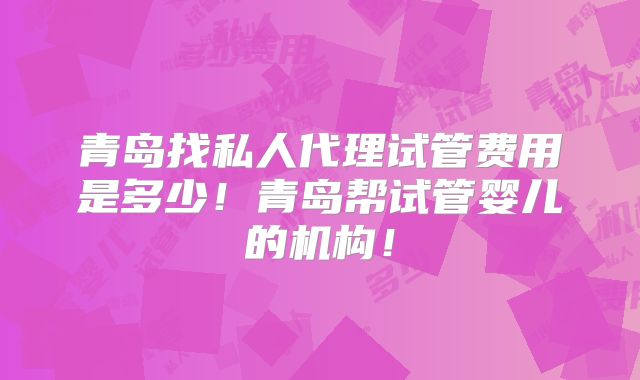 青岛找私人代理试管费用是多少!青岛帮试管婴儿的机构!