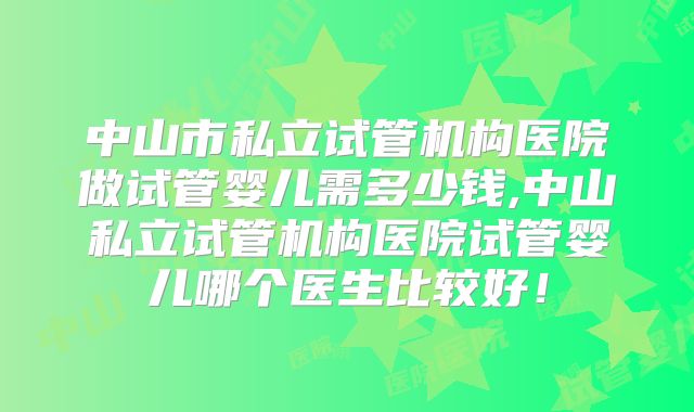 中山市私立试管机构医院做试管婴儿需多少钱,中山私立试管机构医院试管婴儿哪个医生比较好！