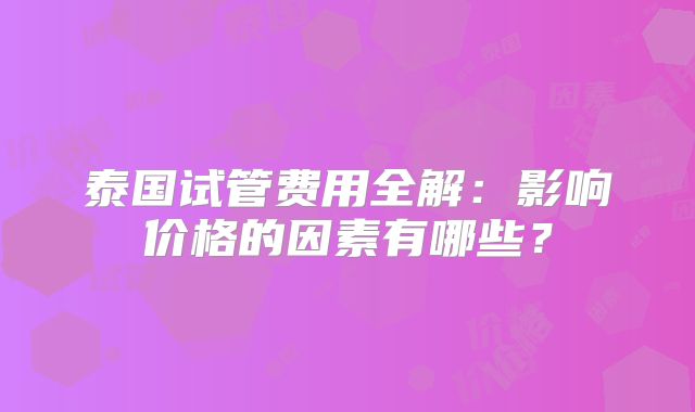 泰国试管费用全解：影响价格的因素有哪些？