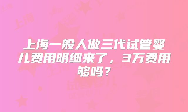 上海一般人做三代试管婴儿费用明细来了，3万费用够吗？