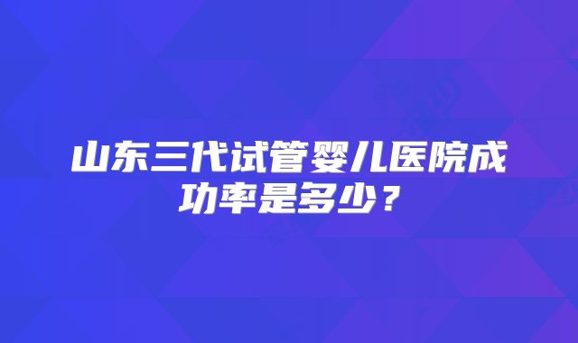 山东三代试管婴儿医院成功率是多少？