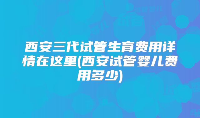 西安三代试管生育费用详情在这里(西安试管婴儿费用多少)