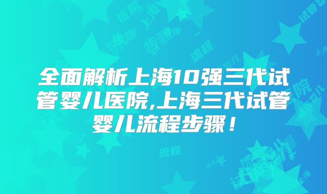 全面解析上海10强三代试管婴儿医院,上海三代试管婴儿流程步骤！