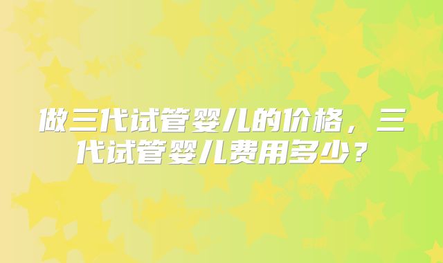 做三代试管婴儿的价格，三代试管婴儿费用多少？