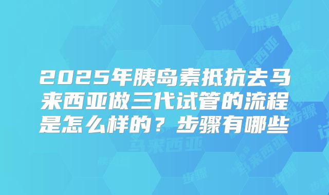 2025年胰岛素抵抗去马来西亚做三代试管的流程是怎么样的?步骤有哪些