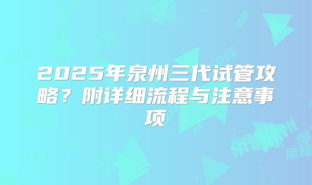 2025年泉州三代试管攻略？附详细流程与注意事项