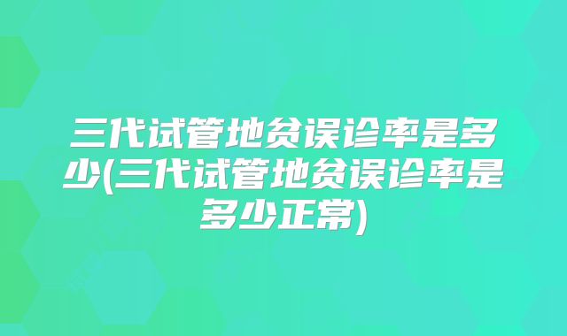 三代试管地贫误诊率是多少(三代试管地贫误诊率是多少正常)