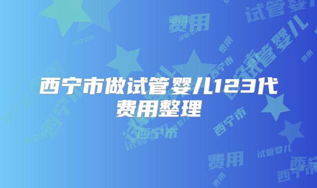 西宁市做试管婴儿123代费用整理