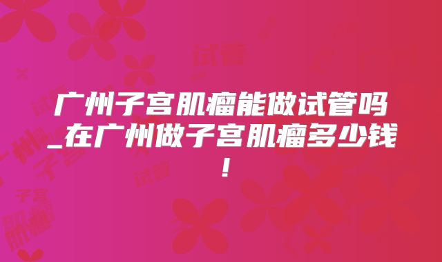 广州子宫肌瘤能做试管吗_在广州做子宫肌瘤多少钱!