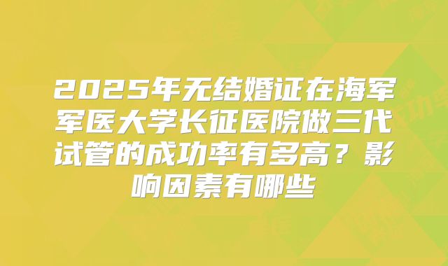 2025年无结婚证在海军军医大学长征医院做三代试管的成功率有多高?影响因素有哪些