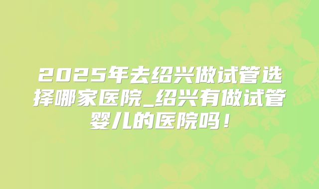 2025年去绍兴做试管选择哪家医院_绍兴有做试管婴儿的医院吗！