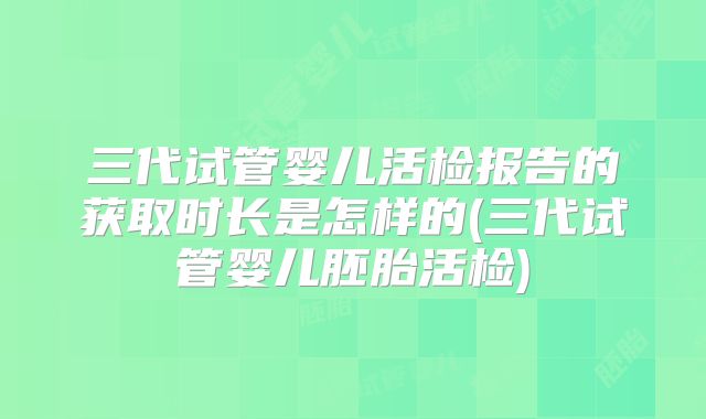 三代试管婴儿活检报告的获取时长是怎样的(三代试管婴儿胚胎活检)