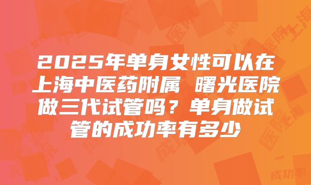 2025年单身女性可以在上海中医药附属 曙光医院做三代试管吗?单身做试管的成功率有多少