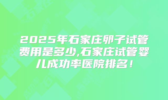 2025年石家庄卵子试管费用是多少,石家庄试管婴儿成功率医院排名!
