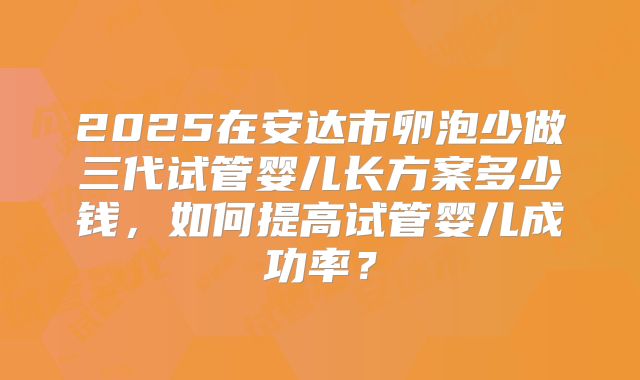 2025在安达市卵泡少做三代试管婴儿长方案多少钱，如何提高试管婴儿成功率？