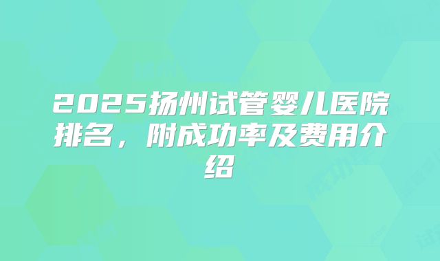 2025扬州试管婴儿医院排名,附成功率及费用介绍