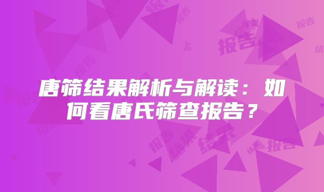 唐筛结果解析与解读:如何看唐氏筛查报告?