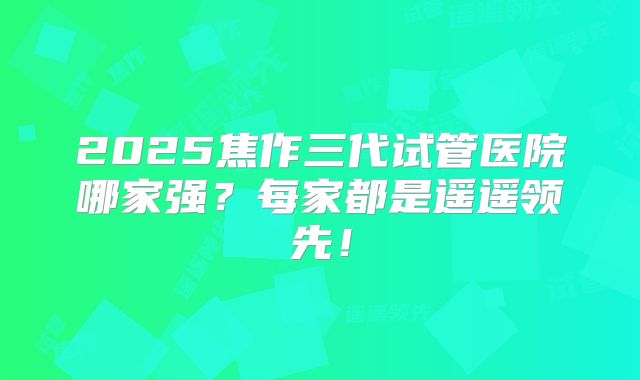 2025焦作三代试管医院哪家强？每家都是遥遥领先！