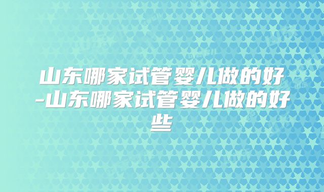 山东哪家试管婴儿做的好-山东哪家试管婴儿做的好些