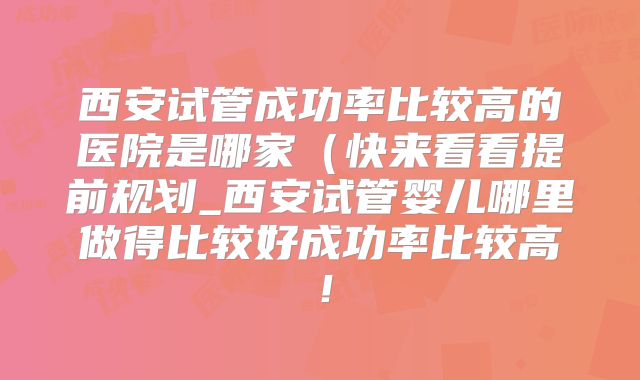 西安试管成功率比较高的医院是哪家（快来看看提前规划_西安试管婴儿哪里做得比较好成功率比较高！