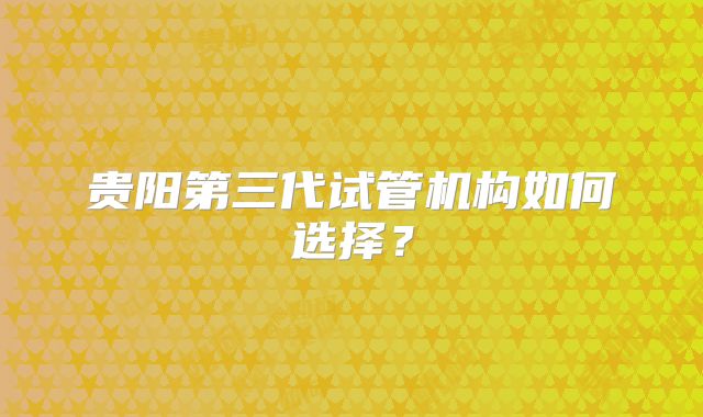 贵阳第三代试管机构如何选择？