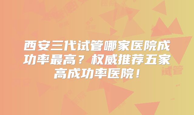 西安三代试管哪家医院成功率最高?权威推荐五家高成功率医院!