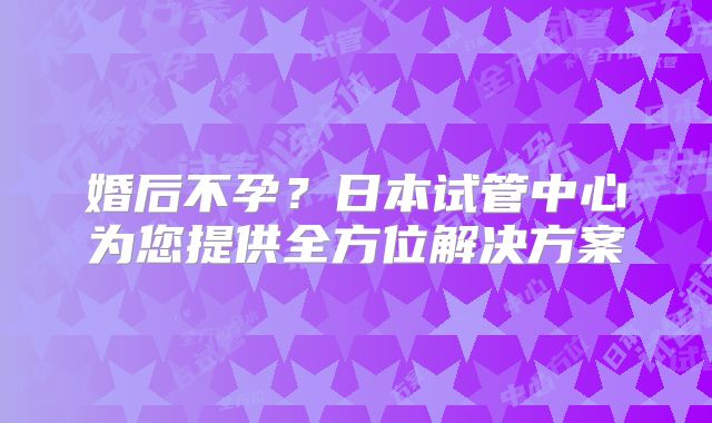 婚后不孕？日本试管中心为您提供全方位解决方案