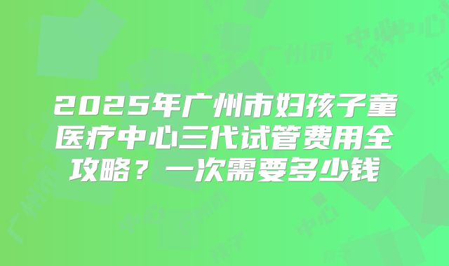 2025年广州市妇孩子童医疗中心三代试管费用全攻略?一次需要多少钱