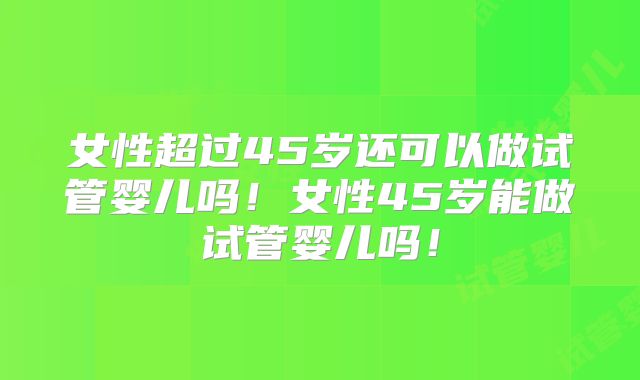 女性超过45岁还可以做试管婴儿吗！女性45岁能做试管婴儿吗！