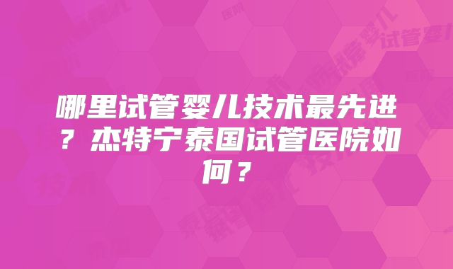 哪里试管婴儿技术最先进？杰特宁泰国试管医院如何？