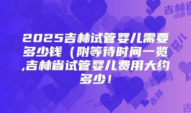 2025吉林试管婴儿需要多少钱(附等待时间一览,吉林省试管婴儿费用大约多少!
