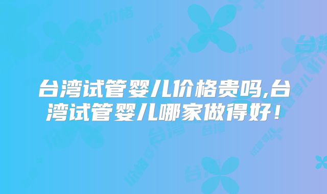 台湾试管婴儿价格贵吗,台湾试管婴儿哪家做得好！