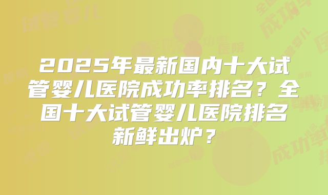 2025年最新国内十大试管婴儿医院成功率排名？全国十大试管婴儿医院排名新鲜出炉？